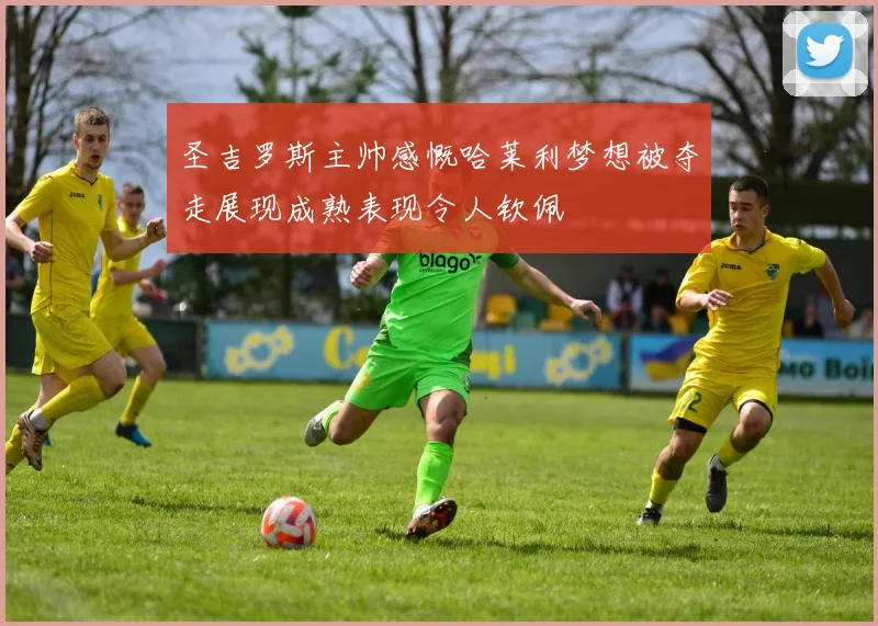 圣吉罗斯主帅感慨哈莱利梦想被夺走展现成熟表现令人钦佩